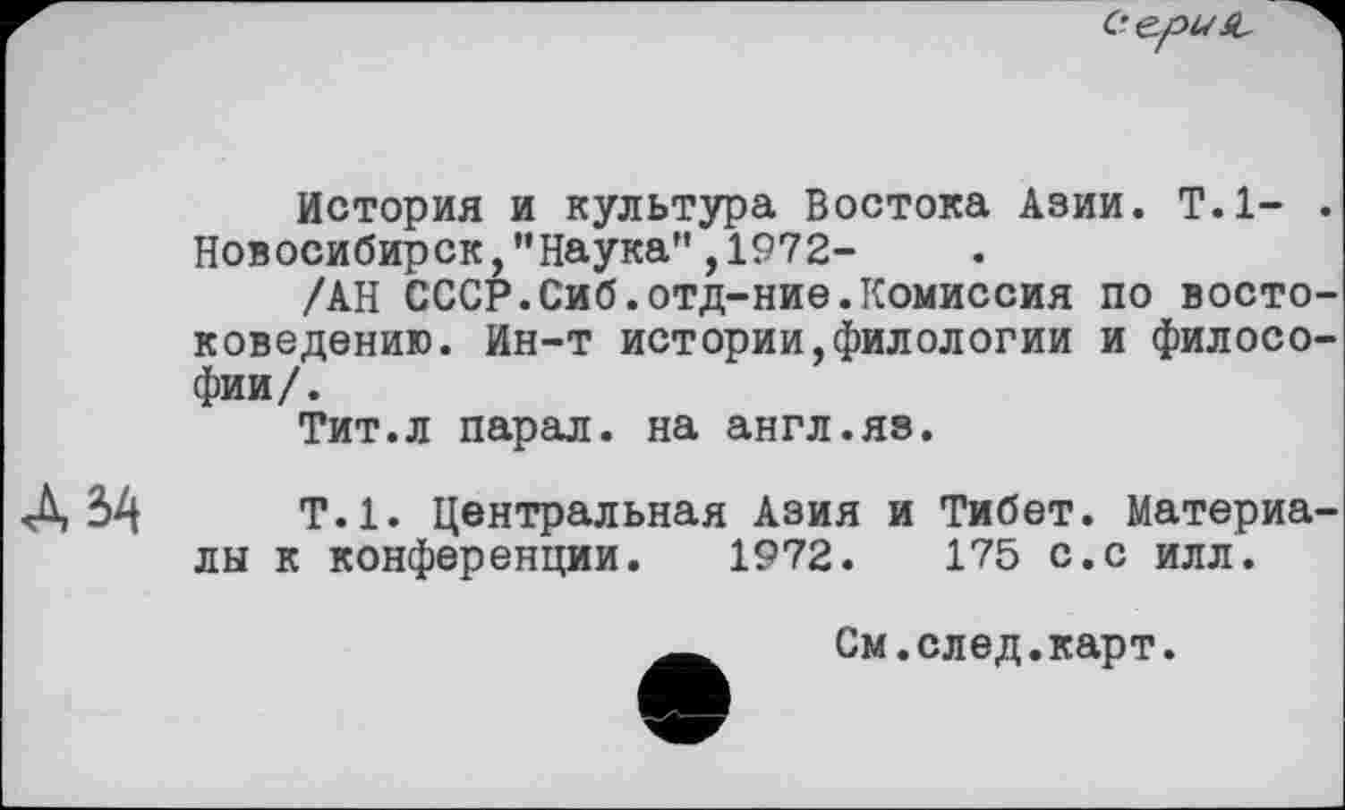 ﻿Ce.f>USL
История и культура Востока Азии. Т.1- . Новосибирск,"Наука",1972-
ХАН СССР.Сиб.отд-ние.Комиссия по востоковедению. Ин-т истории,филологии и философии/.
Тит.л парал. на англ.яз.
Д 34	Т.1. Центральная Азия и Тибет. Материалы к конференции. 1972.	175 с.с илл.
См.след.карт.